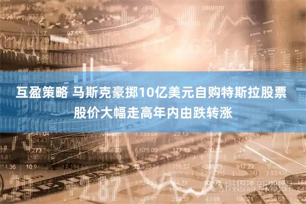 互盈策略 马斯克豪掷10亿美元自购特斯拉股票 股价大幅走高年内由跌转涨