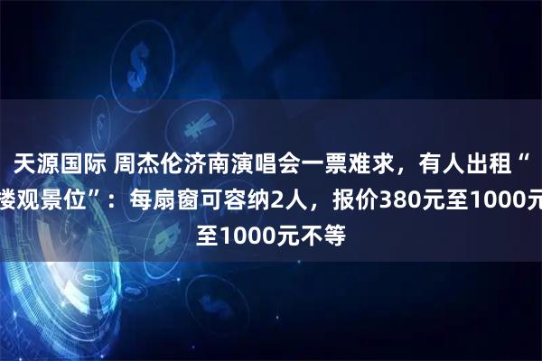 天源国际 周杰伦济南演唱会一票难求，有人出租“写字楼观景位”：每扇窗可容纳2人，报价380元至1000元不等