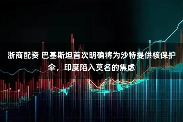 浙商配资 巴基斯坦首次明确将为沙特提供核保护伞，印度陷入莫名的焦虑