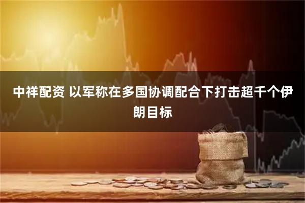 中祥配资 以军称在多国协调配合下打击超千个伊朗目标