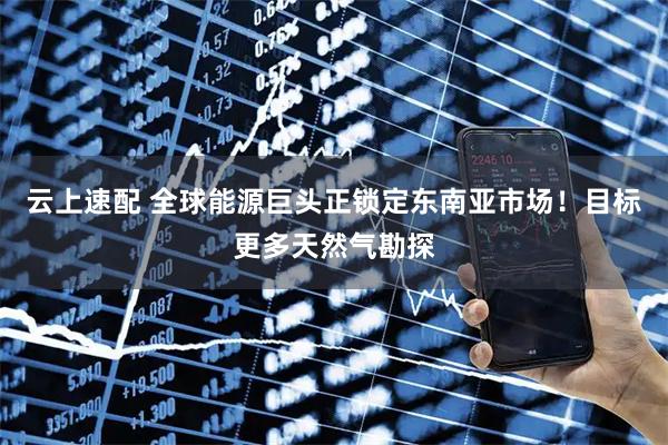 云上速配 全球能源巨头正锁定东南亚市场！目标更多天然气勘探
