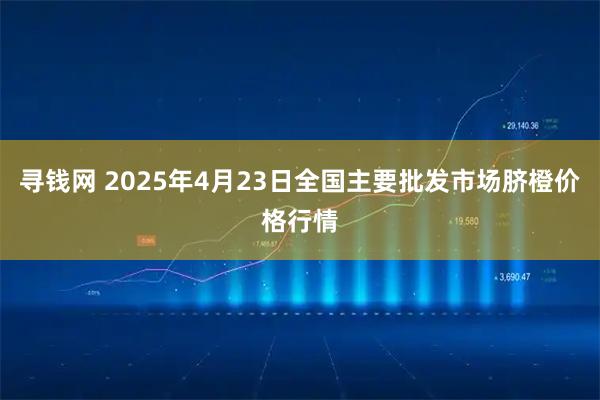 寻钱网 2025年4月23日全国主要批发市场脐橙价格行情