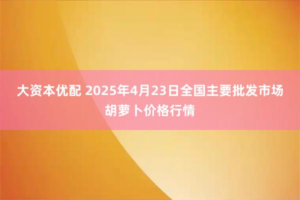 大资本优配 2025年4月23日全国主要批发市场胡萝卜价格行情