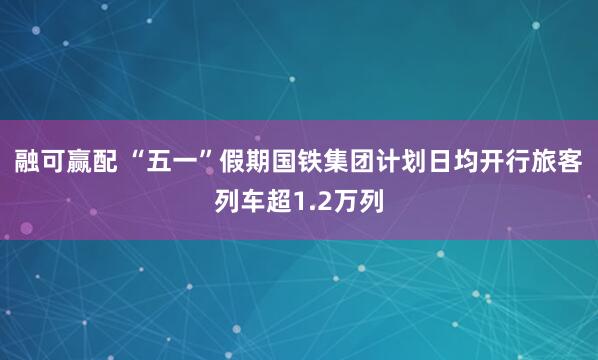融可赢配 “五一”假期国铁集团计划日均开行旅客列车超1.2万列