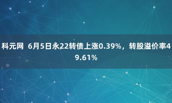 科元网  6月5日永22转债上涨0.39%，转股溢价率49.61%