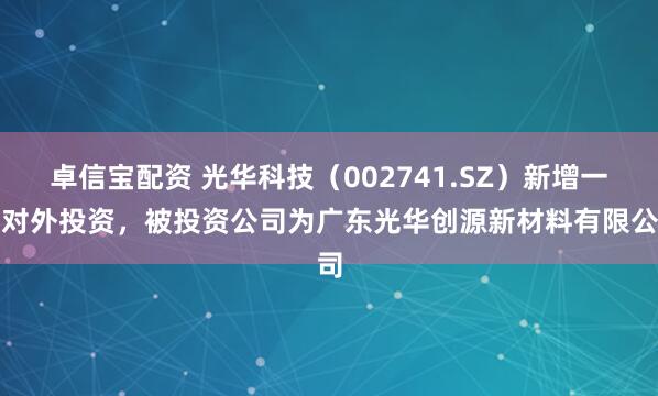 卓信宝配资 光华科技（002741.SZ）新增一起对外投资，被投资公司为广东光华创源新材料有限公司