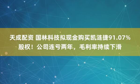 天成配资 国林科技拟现金购买凯涟捷91.07%股权！公司连亏两年，毛利率持续下滑