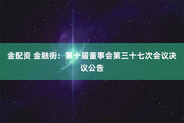 金配资 金融街：第十届董事会第三十七次会议决议公告