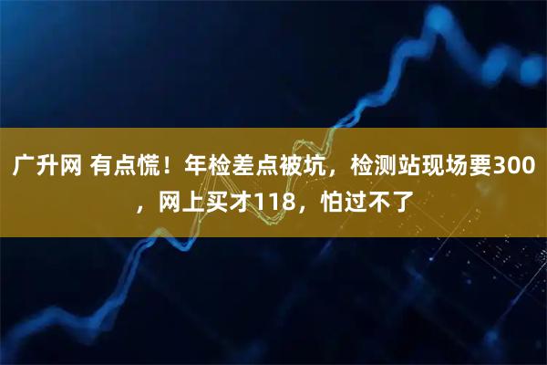 广升网 有点慌！年检差点被坑，检测站现场要300，网上买才118，怕过不了