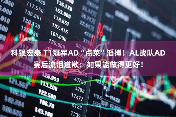 科银宏泰 T1冠军AD“点菜”滔搏！AL战队AD赛后流泪道歉：如果能做得更好！
