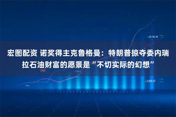 宏图配资 诺奖得主克鲁格曼：特朗普掠夺委内瑞拉石油财富的愿景是“不切实际的幻想”