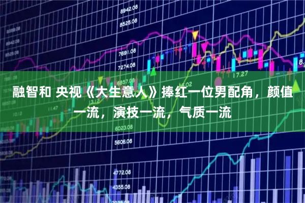 融智和 央视《大生意人》捧红一位男配角，颜值一流，演技一流，气质一流