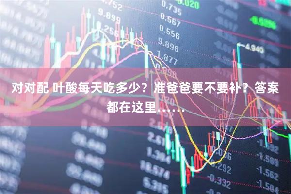 对对配 叶酸每天吃多少？准爸爸要不要补？答案都在这里……