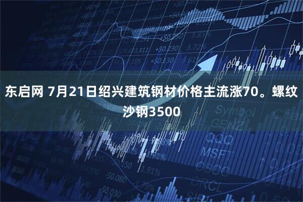东启网 7月21日绍兴建筑钢材价格主流涨70。螺纹沙钢3500