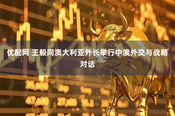 优配网 王毅同澳大利亚外长举行中澳外交与战略对话