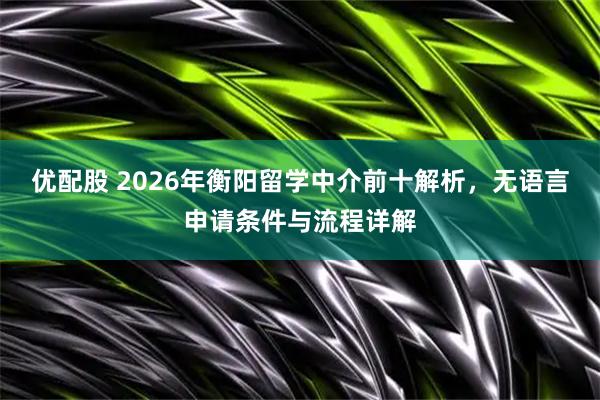 优配股 2026年衡阳留学中介前十解析，无语言申请条件与流程详解